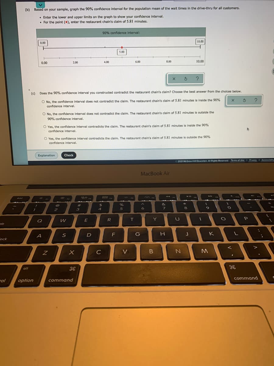 (b)
Based on your sample, graph the 90% confidence interval for the population mean of the wait times in the drive-thru for all customers.
· Enter the lower and upper limits on the graph to show your confidence interval.
• For the point (), enter the restaurant chain's daim of 5.81 minutes.
90% confidence interval:
10.00
0.00
5.00
0.00
2.00
4.00
6.00
8.00
10.000
5 ?
(c) Does the 90% confidence interval you constructed contradict the restaurant chain's claim? Choose the best answer from the choices below.
O No, the confidence interval does not contradict the claim. The restaurant chain's claim of 5.81 minutes
is inside the 90%
?
confidence interval.
O No, the confidence interval does not contradict the claim. The restaurant chain's caim of 5.81 minutes is outside the
90% confidence interval.
O Yes, the confidence interval contradicts the claim. The restaurant chain's claim of 5.81 minutes is inside the 90%
confidence interval.
O Yes, the confidence interval contradicts the claim. The restaurant chain's claim of 5.81 minutes is outside the 90%
confidence interval.
Explanation
Check
Privacy
I Accessibilty
2021 McGraw H Education. Al Rights Reserved Ters of Uhe
MacBook Air
S0 ,,
888..
esc
F3
23
$
%
&
3
5
8
E
R
Y
A
S
D
F
G
K
ock
C
V
B
alt
command
rol
option
command
