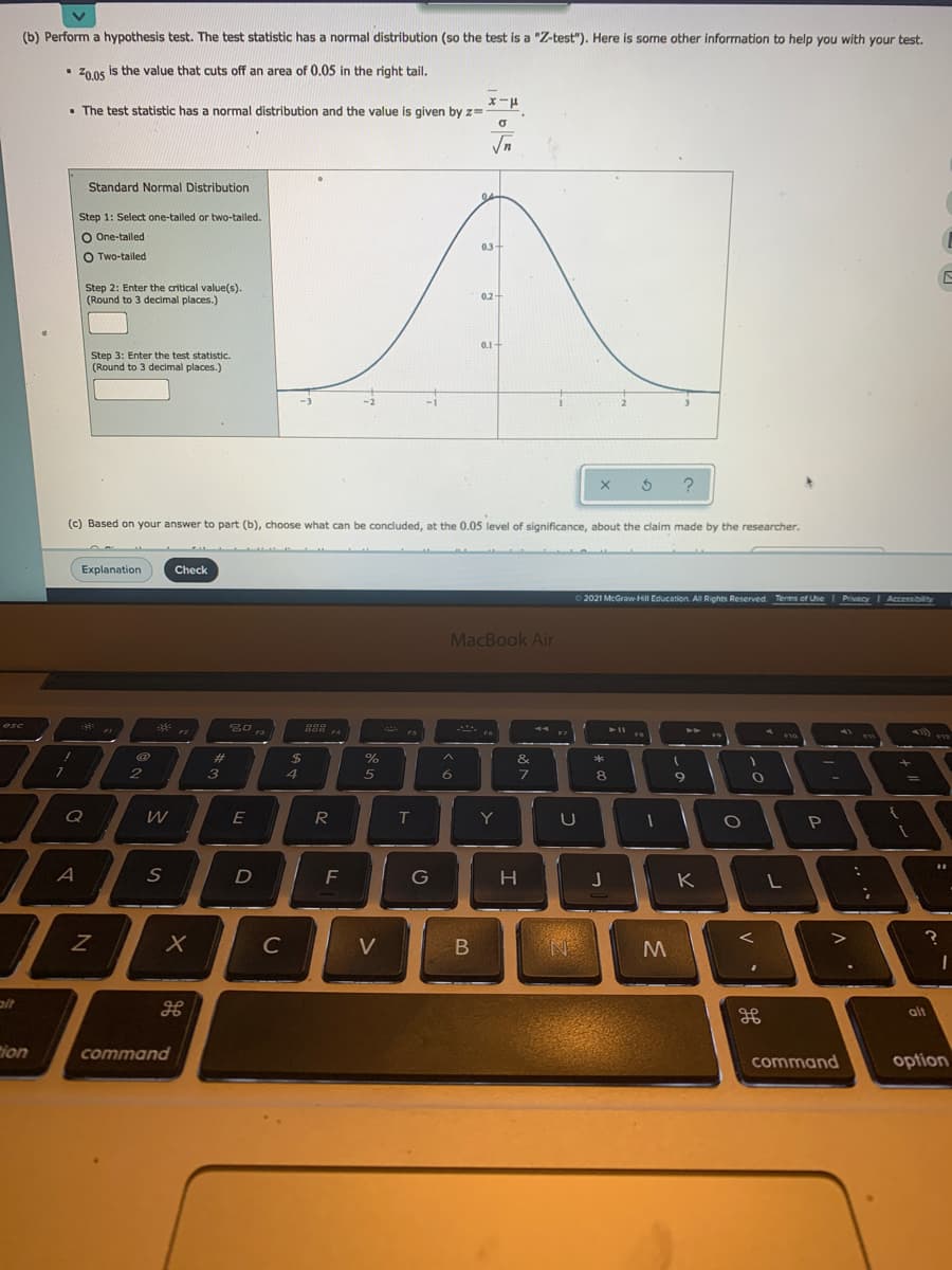 (b) Perform a hypothesis test. The test statistic has a normal distribution (so the test is a "Z-test"). Here is some other information to help you with your test.
• Z0os is the value that cuts off an area of 0.05 in the right tail.
Z0.05
• The test statistic has a normal distribution and the value is given by z=
Standard Normal Distribution
04-
Step 1: Select one-talled or two-talled.
O One-tailed
0.3+
O Two-tailed
Step 2: Enter the critical value(s).
(Round to 3 decimal places.)
0.2-
0.1
Step 3: Enter the test statistic.
(Round to 3 decimal places.)
(c) Based on your answer to part (b), choose what can be concluded, at the 0.05 level of significance, about the claim made by the researcher.
Explanation
Check
O 2021 McGraw-Hill Education. All Rights Reserved Terms of Use
PrivacyI Accessibilty
MacBook Air
esc
889
F4
4A
F3
23
%24
4.
&
3
5
6.
8
9
Q
R
Y
U
A
D
G
J
K
C
V
alt
ion
command
command
option
V
