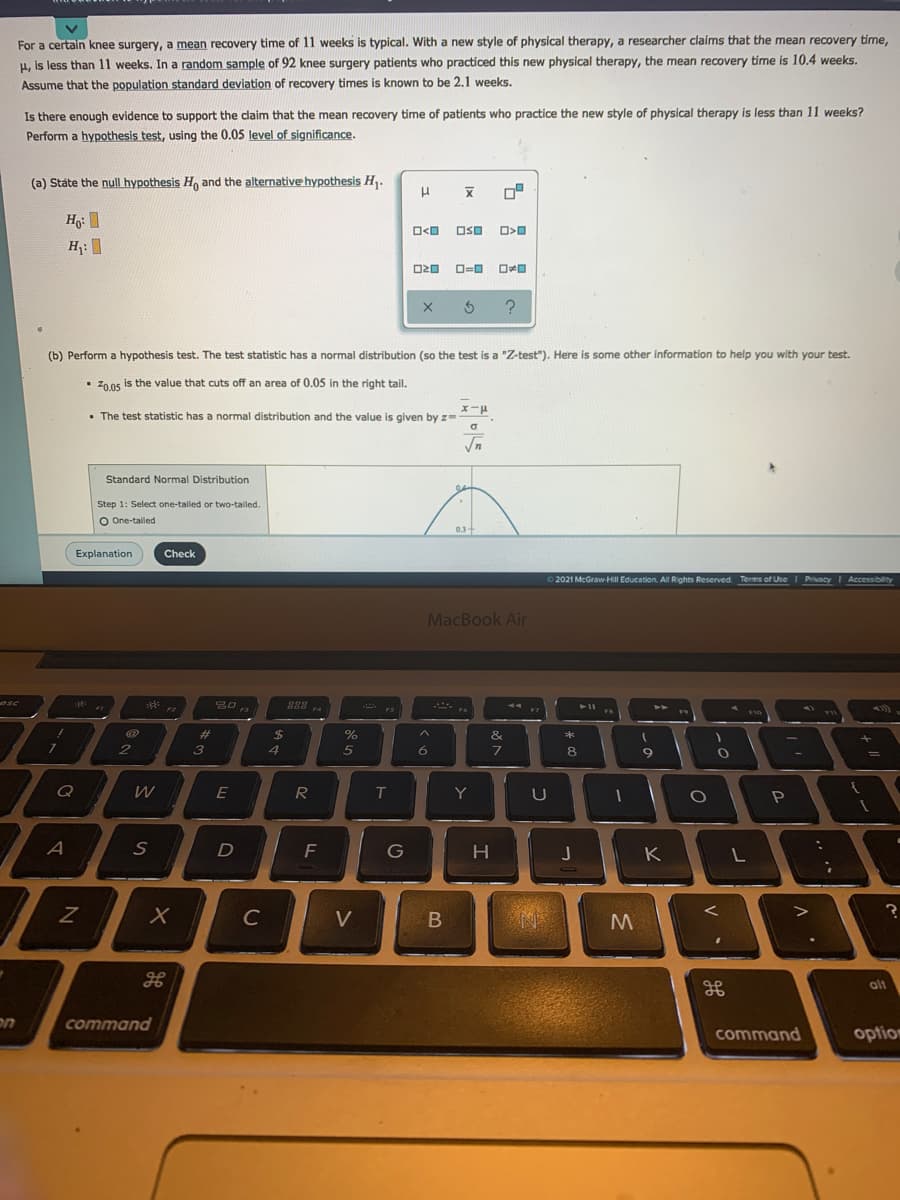 For a certain knee surgery, a mean recovery time of 11 weeks is typical. With a new style of physical therapy, a researcher claims that the mean recovery time,
H, is less than 11 weeks. In a random sample of 92 knee surgery patients who practiced this new physical therapy, the mean recovery time is 10.4 weeks.
known to be 2,1 weeks.
Assume that the population standard deviation of recovery times
Is there enough evidence to support the claim that the mean recovery time of patients who practice the new style of physical therapy is less than 11 weeks?
Perform a hypothesis test, using the 0.05 level of significance.
(a) State the null hypothesis H, and the alternative hypothesis H,.
OSO
O=0
(b) Perform a hypothesis test. The test statistic has a normal distribution (so the test is a "Z-test"). Here is some other information to help you with your test.
Z00s is the value that cuts off an area of 0.05 in the right tail.
• The test statistic has a normal distribution and the value is given by z-
Standard Normal Distribution
Step 1: Select one-tailed or two-talled.
O One-taled
03
Explanation
Check
2021 McGraw-HilI Education. All Rights Reserved Terms of Use I PrivacyI Accessibility
MacBook Air
osc
F7
%23
&e
3
5
6.
8
Q
E
T
Y
A
F
G
K
C
V
alt
on
command
command
option
B
