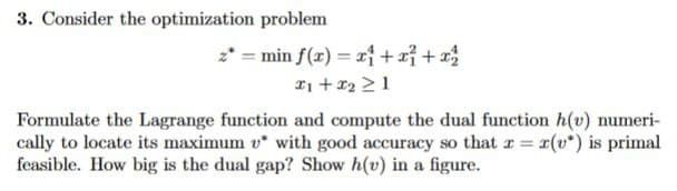 3. Consider the optimization problem
z* = min f(x) = x1 + x² + x²
x₁ + x2 >1
Formulate the Lagrange function and compute the dual function h(v) numeri-
cally to locate its maximum v* with good accuracy so that x = r(v*) is primal
feasible. How big is the dual gap? Show h(v) in a figure.