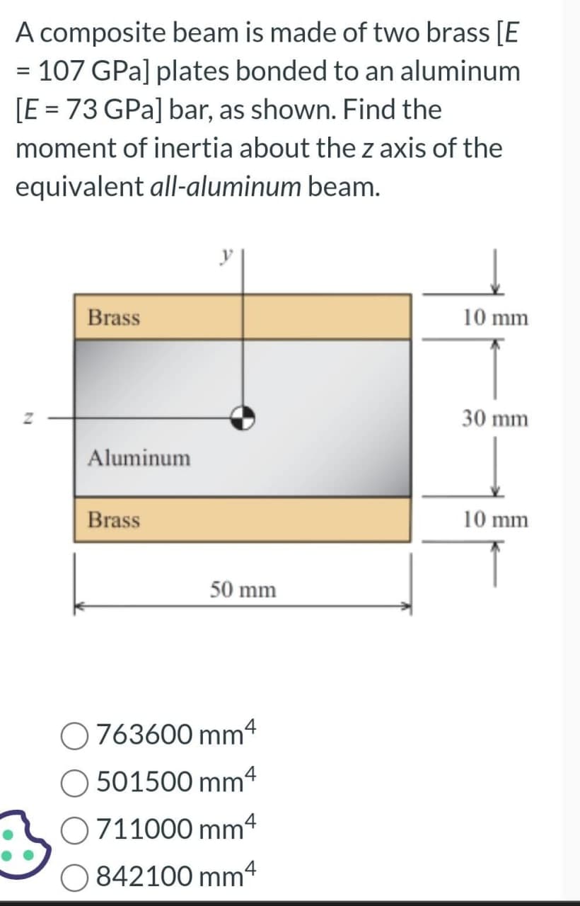A composite beam is made of two brass [E
= 107 GPa] plates bonded to an aluminum
[E = 73 GPa] bar, as shown. Find the
moment of inertia about the z axis of the
equivalent all-aluminum beam.
Z
Brass
Aluminum
Brass
y
50 mm
O763600 mm4
O501500 mm 4
O 711000 mm 4
842100 mm4
10 mm
30 mm
10 mm