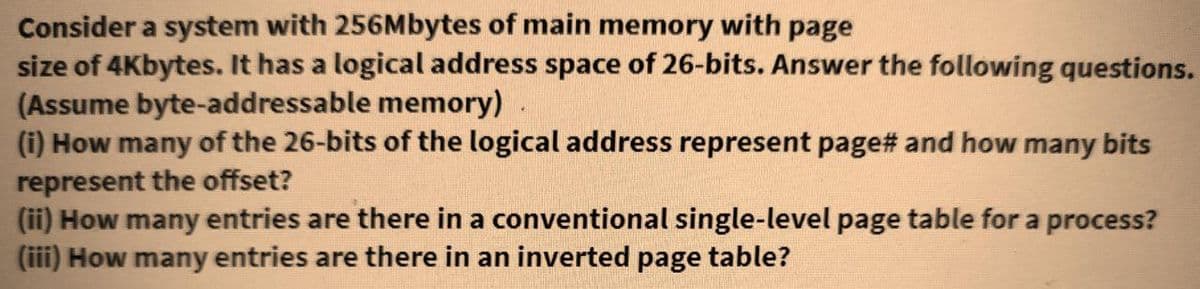 Consider a system with 256Mbytes of main memory with page
size of 4Kbytes. It has a logical address space of 26-bits. Answer the following questions.
(Assume byte-addressable memory)
(i) How many of the 26-bits of the logical address represent page# and how many bits
represent the offset?
(ii) How many entries are there in a conventional single-level page table for a process?
(iii) How many entries are there in an inverted page table?