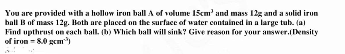 You are provided with a hollow iron ball A of volume 15cm³ and mass 12g and a solid iron
ball B of mass 12g. Both are placed on the surface of water contained in a large tub. (a)
Find upthrust on each ball. (b) Which ball will sink? Give reason for your answer.(Density
of iron = 8.0 gcm-³)