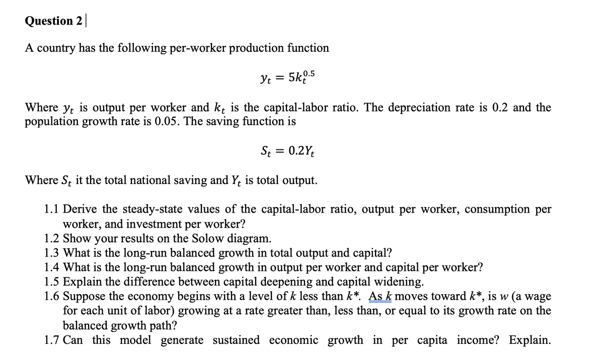 Question 2
A country has the following per-worker production function
Yt = 5k0.5
Where yt is output per worker and kɩ is the capital-labor ratio. The depreciation rate is 0.2 and the
population growth rate is 0.05. The saving function is
St = 0.2Yt
Where S, it the total national saving and Y, is total output.
1.1 Derive the steady-state values of the capital-labor ratio, output per worker, consumption per
worker, and investment per worker?
1.2 Show your results on the Solow diagram.
1.3 What is the long-run balanced growth in total output and capital?
1.4 What is the long-run balanced growth in output per worker and capital per worker?
1.5 Explain the difference between capital deepening and capital widening.
1.6 Suppose the economy begins with a level of k less than k*. As k moves toward k*, is w (a wage
for each unit of labor) growing at a rate greater than, less than, or equal to its growth rate on the
balanced growth path?
1.7 Can this model generate sustained economic growth in per capita income? Explain.