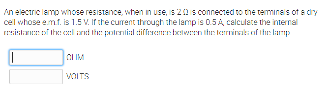 An electric lamp whose resistance, when in use, is 20 is connected to the terminals of a dry
cell whose e.m.f. is 1.5 V. If the current through the lamp is 0.5A, calculate the internal
resistance of the cell and the potential difference between the terminals of the lamp.
OHM
VOLTS
