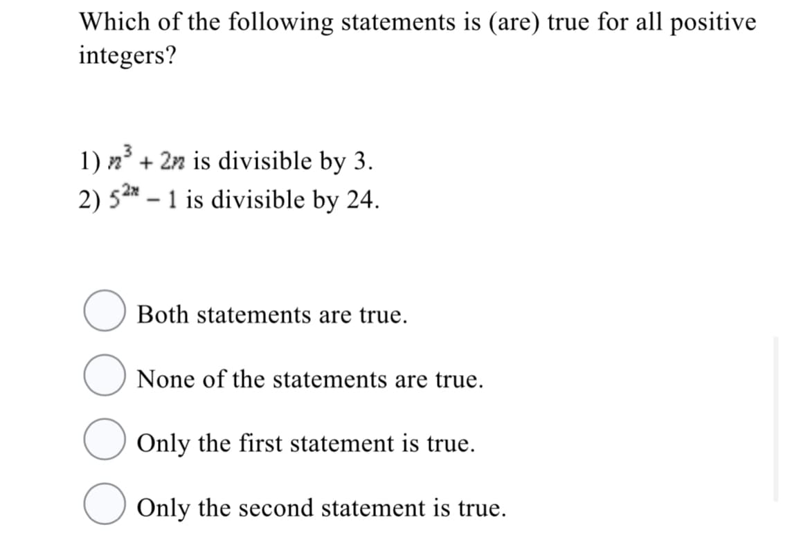 Which of the following statements is (are) true for all positive
integers?
1) n + 2n is divisible by 3.
2) 5* – 1 is divisible by 24.
2x
Both statements are true.
None of the statements are true.
Only the first statement is true.
Only the second statement is true.
