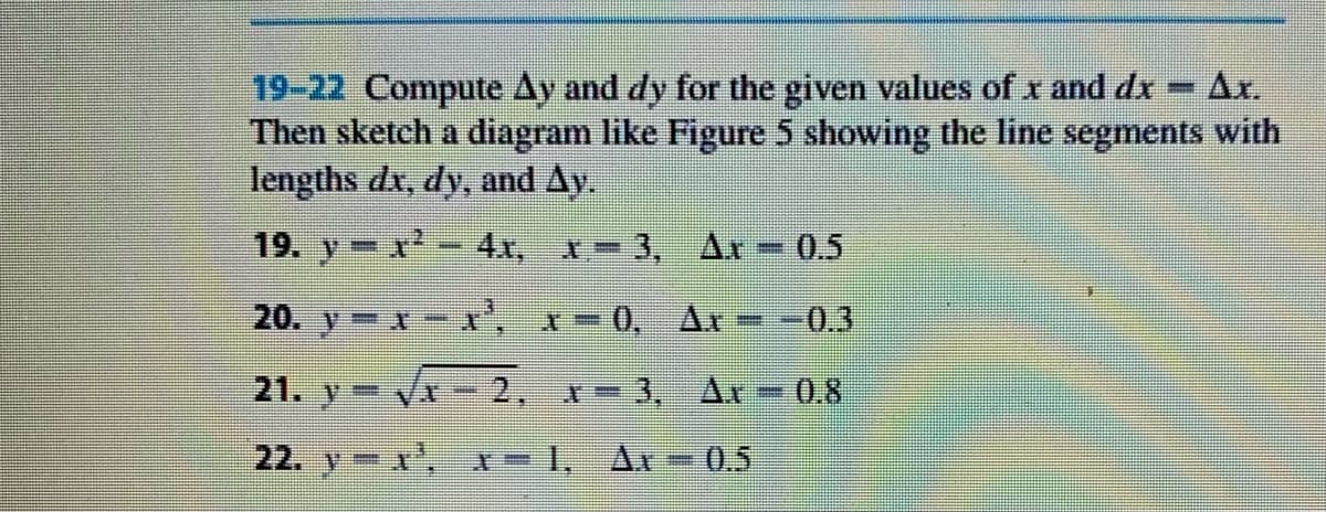 19-22 Compute Ay and dy for the given values of x and dx
Then sketch a diagram like Figure 5 showing the line segments with
lengths dx, dy, and Ay.
Ar.
19. y x-4x, x-3, Ar – 0.5
20. y x- r, x-
-0,
Ax
0.3
21. y=
2.
-3, Ax
0.8
22. y x,
0.5
