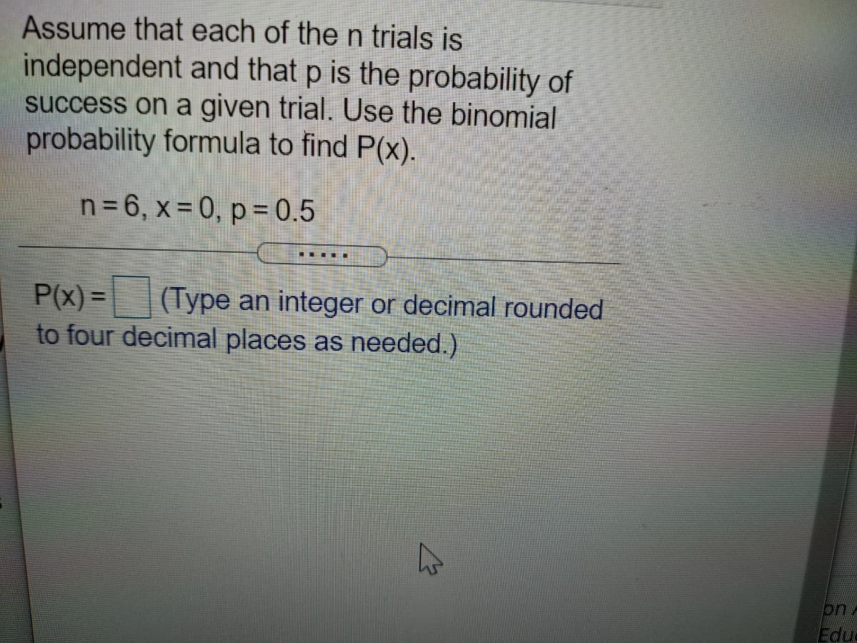 Assume that each of the n trials is
independent and that p is the probability of
success on a given trial. Use the binomial
probability formula to find P(x).
n=6, x= 0, p = 0.5
P(x) = (Type an integer or decimal rounded
to four decimal places as needed.)
on
Edua
