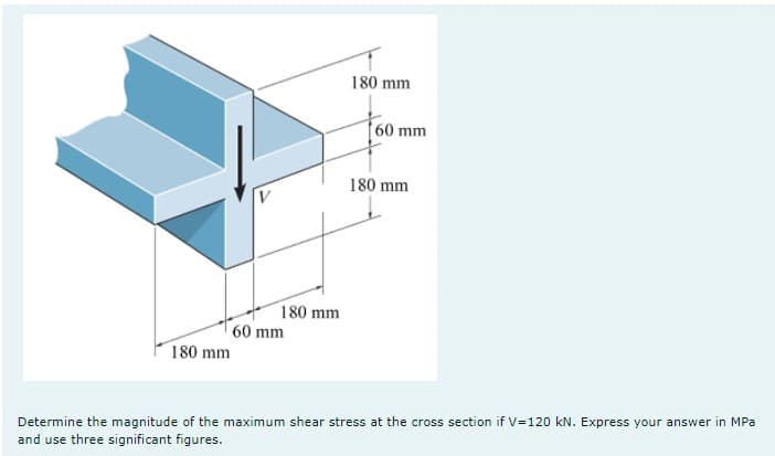 180 mm
60 mm
180 mm
180 mm
60 mm
180 mm
Determine the magnitude of the maximum shear stress at the cross section if V=120 kN. Express your answer in MPa
and use three significant figures.
