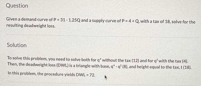 Question
Given a demand curve of P = 31 - 1.25Q and a supply curve of P= 4 +Q, with a tax of 18, solve for the
resulting deadweight loss.
Solution
To solve this problem, you need to solve both for q* without the tax (12) and for q' with the tax (4).
Then, the deadweight loss (DWL) is a triangle with base, q*- q* (8), and height equal to the tax, t (18).
In this problem, the procedure yields DWL = 72.
%3!
