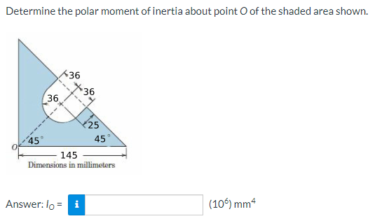 Determine the polar moment of inertia about point O of the shaded area shown.
36
36
36
25
45°
45°
145
Dimensions in millimeters
Answer: lo = i
(106) mm“
