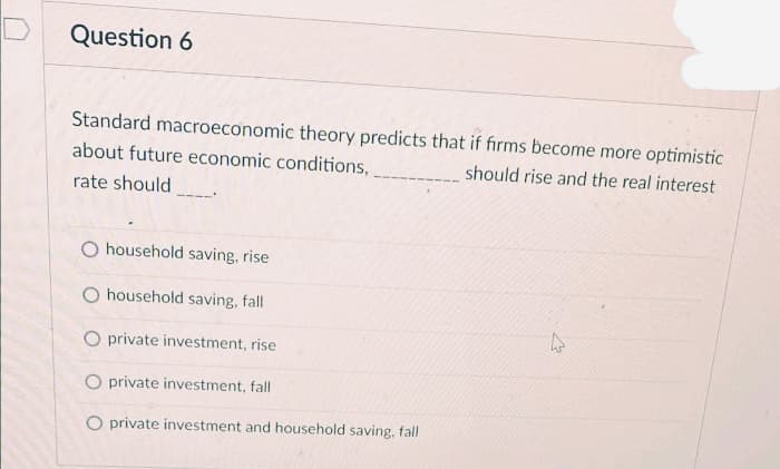 Question 6
Standard macroeconomic theory predicts that if firms become more optimistic
about future economic conditions,
should rise and the real interest
rate should
household saving, rise
O household saving, fall
O private investment, rise
O private investment, fall
O private investment and household saving, fall

