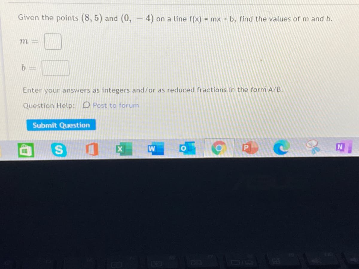 Given the points (8, 5) and (0, - 4) on a line f(x) = mx + b, find the values of m and b.
m =
Enter your answers as integers and/or as reduced fractions in the form A/B.
Question Help: D Post to forum
Submit Question
S
W
