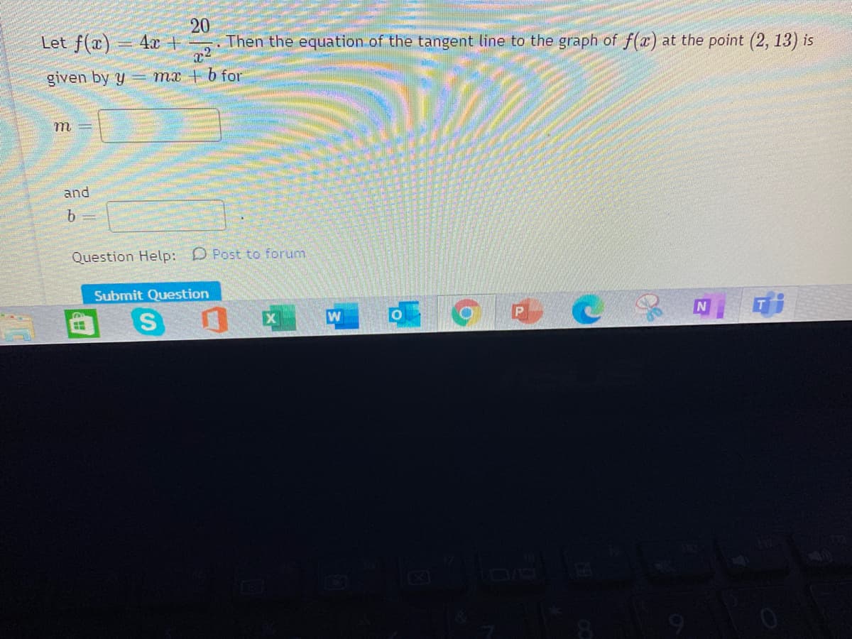 20
Let f(x) = 4x +
x2
given by y = mx + b for
. Then the equation of the tangent line to the graph of f(x) at the point (2, 13) is
m
and
Question Help: D Post to forum.
Submit Question
