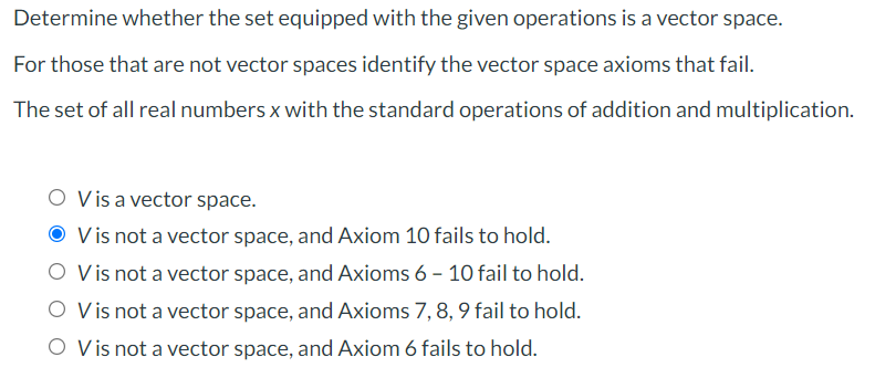 Determine whether the set equipped with the given operations is a vector space.
For those that are not vector spaces identify the vector space axioms that fail.
The set of all real numbers x with the standard operations of addition and multiplication.
O Visa vector space.
V is not a vector space, and Axiom 10 fails to hold.
O Vis not a vector space, and Axioms 6 - 10 fail to hold.
O Vis not a vector space, and Axioms 7, 8, 9 fail to hold.
O Vis not a vector space, and Axiom 6 fails to hold.
