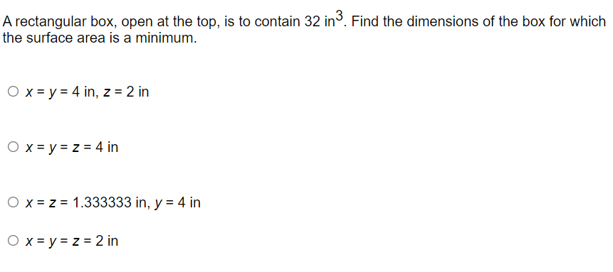 A rectangular box, open at the top, is to contain 32 in. Find the dimensions of the box for which
the surface area is a minimum.
O x = y = 4 in, z = 2 in
O x = y = z = 4 in
O x = z = 1.333333 in, y = 4 in
O x = y = z = 2 in
