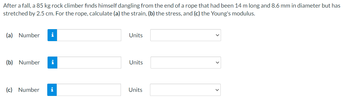 After a fall, a 85 kg rock climber finds himself dangling from the end of a rope that had been 14 m long and 8.6 mm in diameter but has
stretched by 2.5 cm. For the rope, calculate (a) the strain, (b) the stress, and (c) the Young's modulus.
(a) Number
i
Units
(b) Number
i
Units
(c) Number
i
Units
