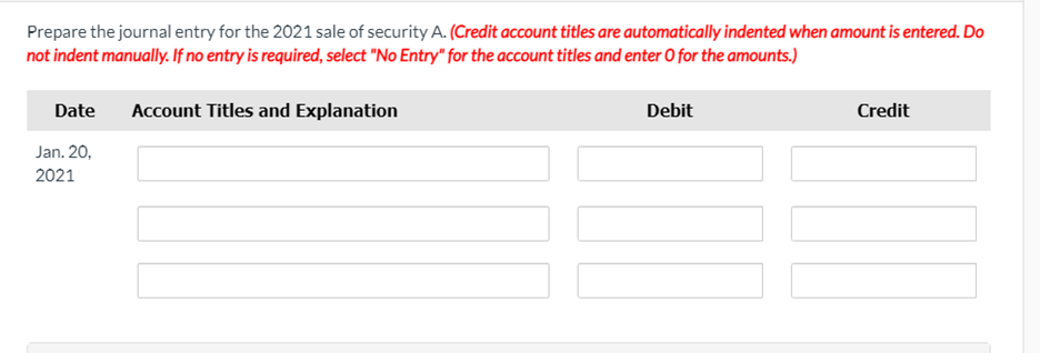 Prepare the journal entry for the 2021 sale of security A. (Credit account titles are automatically indented when amount is entered. Do
not indent manually. If no entry is required, select "No Entry" for the account titles and enter O for the amounts.)
Date
Account Titles and Explanation
Debit
Credit
Jan. 20,
2021
