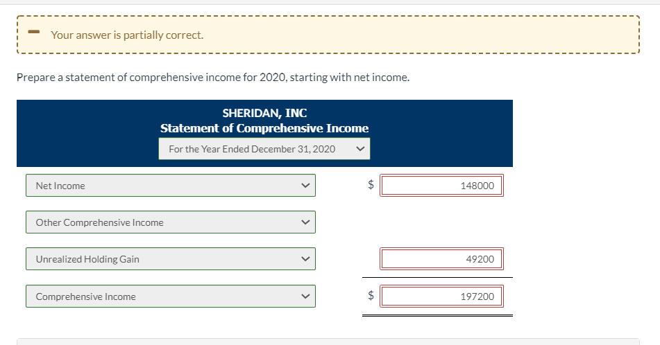 Your answer is partially correct.
Prepare a statement of comprehensive income for 2020, starting with net income.
SHERIDAN, INC
Statement of Comprehensive Income
For the Year Ended December 31, 2020
Net Income
148000
Other Comprehensive Income
Unrealized Holding Gain
49200
Comprehensive Income
197200
%24
%24
>

