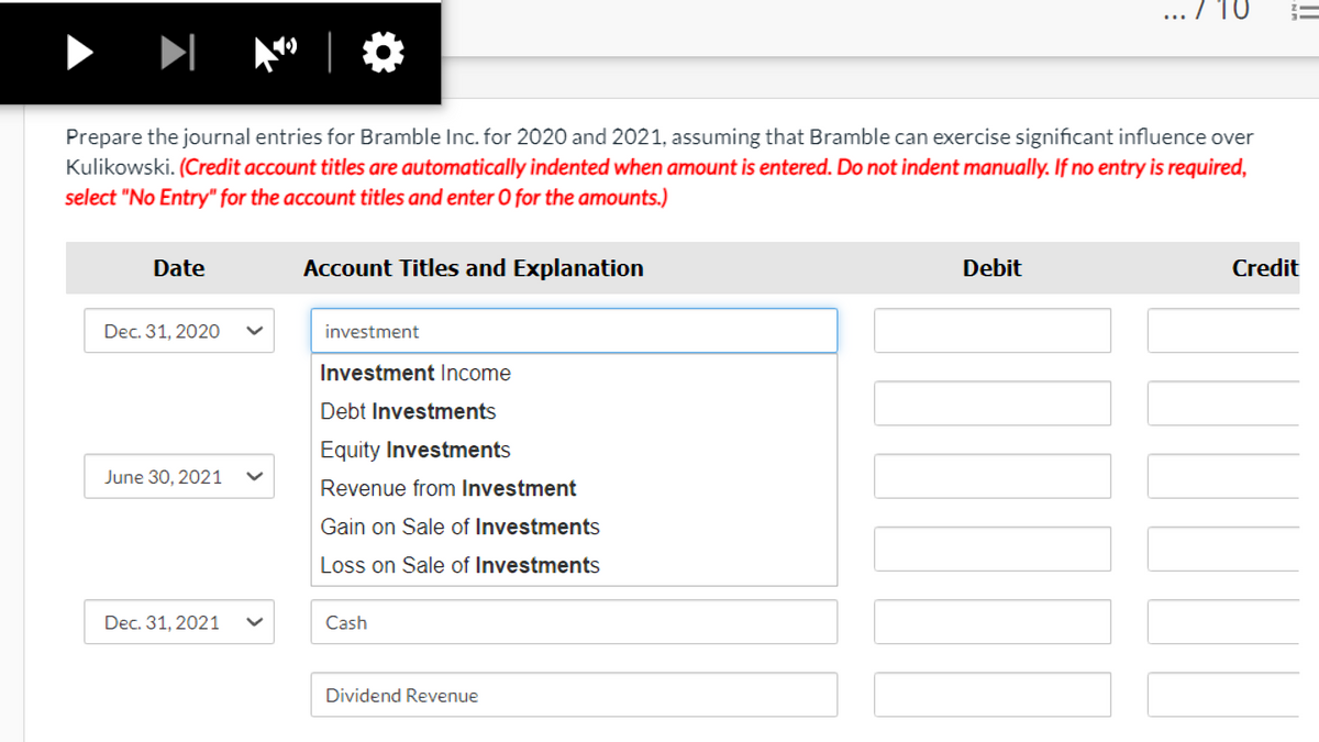 7 10
|
Prepare the journal entries for Bramble Inc. for 2020 and 2021, assuming that Bramble can exercise significant influence over
Kulikowski. (Credit account titles are automatically indented when amount is entered. Do not indent manually. If no entry is required,
select "No Entry" for the account titles and enter O for the amounts.)
Date
Account Titles and Explanation
Debit
Credit
Dec. 31, 2020
investment
Investment Income
Debt Investments
Equity Investments
June 30, 2021
Revenue from Investment
Gain on Sale of Investments
Loss on Sale of Investments
Dec. 31, 2021
Cash
Dividend Revenue
>
