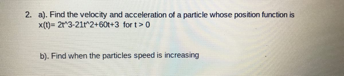 2. a). Find the velocity and acceleration of a particle whose position function is
x(t)= 2t^3-21t^2+60t+3 for t> 0
b). Find when the particles speed is increasing
