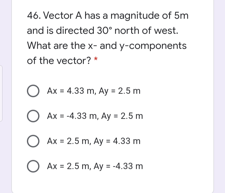 46. Vector A has a magnitude of 5m
and is directed 30° north of west.
What are the x- and y-components
of the vector?
Ax = 4.33 m, Ay = 2.5 m
Ax = -4.33 m, Ay = 2.5 m
O Ax = 2.5 m, Ay = 4.33 m
O Ax = 2.5 m, Ay = -4.33 m
