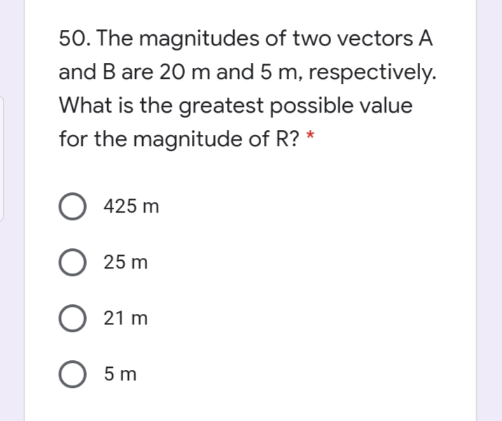 50. The magnitudes of two vectors A
and B are 20 m and 5 m, respectively.
What is the greatest possible value
for the magnitude of R? *
O 425 m
O 25 m
O 21 m
О 5m
