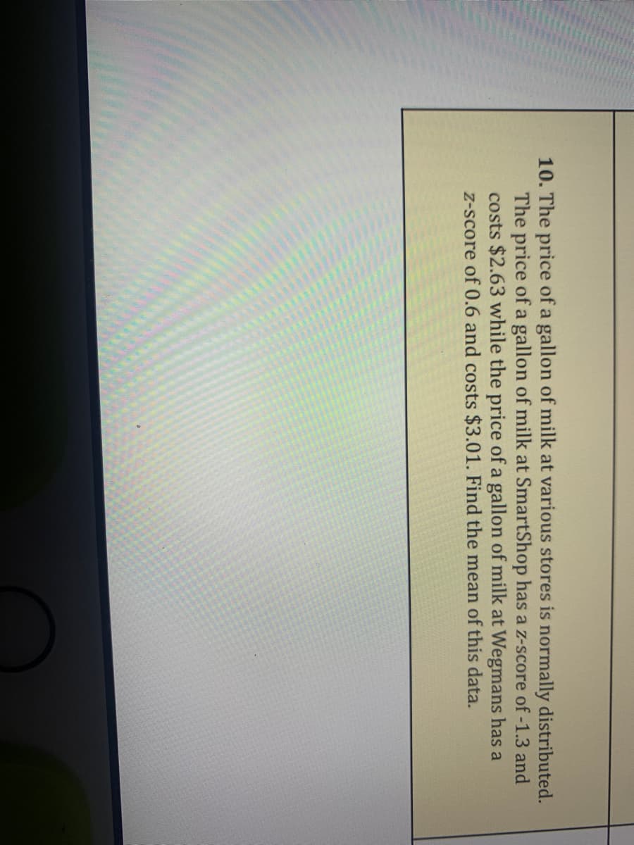 10. The price of a gallon of milk at various stores is normally distributed.
The price of a gallon of milk at SmartShop has a z-score of -1.3 and
costs $2.63 while the price of a gallon of milk at Wegmans has a
Z-score of 0.6 and costs $3.01. Find the mean of this data.
