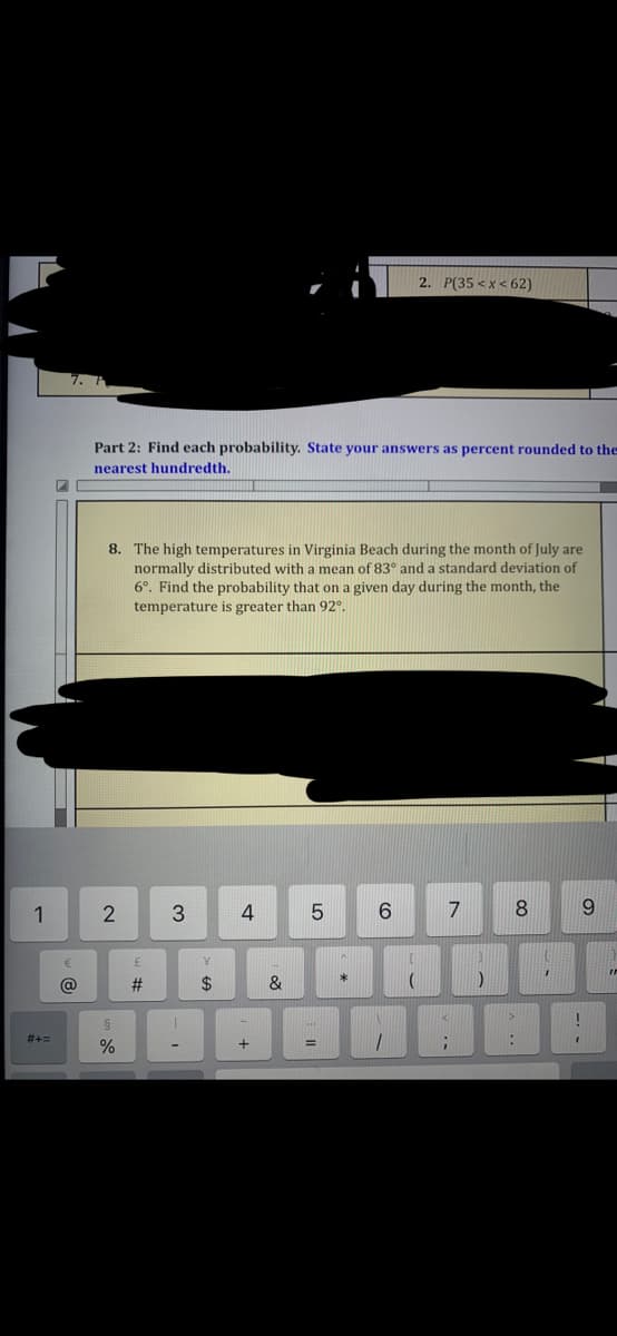 2. P(35 < x< 62)
Part 2: Find each probability. State your answers as percent rounded to the
nearest hundredth.
8. The high temperatures in Virginia Beach during the month of July are
normally distributed with a mean of 83° and a standard deviation of
6°. Find the probability that on a given day during the month, the
temperature is greater than 92°.
1
2
3
7
8
6.
@
2$
&
#+=
%3D
LO
寸
