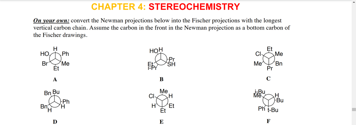 CHAPTER 4: STEREOCHEMISTRY
On your own: convert the Newman projections below into the Fischer projections with the longest
vertical carbon chain. Assume the carbon in the front in the Newman projection as a bottom carbon of
the Fischer drawings.
H
Нон
Et
НО,
Ph
Cl
Me
Ме
Br
Et
-Pr
HS,
Ме
Bn
Et
-Pr
Pr
A
В
Ме
CI
i;Bu
H
Bu
Bn Bu
Mē.
-Ph
Bn
'H.
Et
Et
Ph t-Bu
D
E
F
