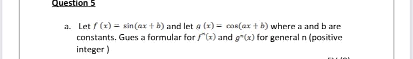 Question 5
a. Let f (x) = sin(ax + b) and let g (x) = cos(ax + b) where a and b are
constants. Gues a formular for f*(x) and g*(x) for general n (positive
integer )
