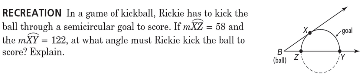 RECREATION In a game of kickball, Rickie has to kick the
ball through a semicircular goal to score. If mXZ = 58 and
the mXY = 122, at what angle must Rickie kick the ball to
score? Explain.
X
goal
B
¡Y
(ball)
