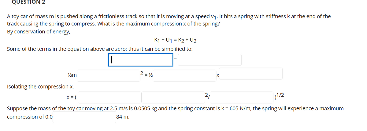 QUESTION 2
A toy car of mass m is pushed along a frictionless track so that it is moving at a speed v1. It hits a spring with stiffness k at the end of the
track causing the spring to compress. What is the maximum compression x of the spring?
By conservation of energy,
K1 + U1 = K2 + U2
Some of the terms in the equation above are zero; thus it can be simplified to:
2 = 2
Isolating the compression x,
X = (
21
)1/2
Suppose the mass of the toy car moving at 2.5 m/s is 0.0505 kg and the spring constant is k = 605 N/m, the spring will experience a maximum
compression of 0.0
84 m.

