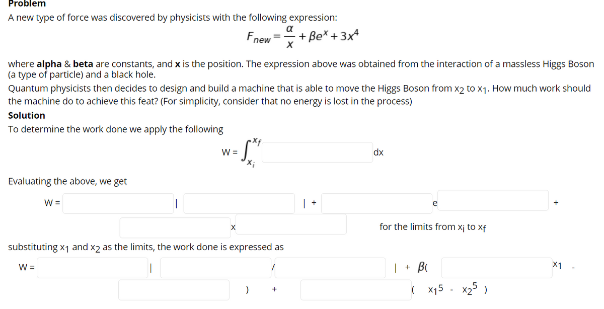 Problem
A new type of force was discovered by physicists with the following expression:
a
+ Be* + 3x4
%D
new
where alpha & beta are constants, and x is the position. The expression above was obtained from the interaction of a massless Higgs Boson
(a type of particle) and a black hole.
Quantum physicists then decides to design and build a machine that is able to move the Higgs Boson from x2 to x1. How much work should
the machine do to achieve this feat? (For simplicity, consider that no energy is lost in the process)
Solution
To determine the work done we apply the following
W =
dx
Evaluating the above, we get
W =
+
e
for the limits from xj to xf
substituting x1 and x2 as the limits, the work done is expressed as
W =
| + B
X1
)
x15 - x25 )
