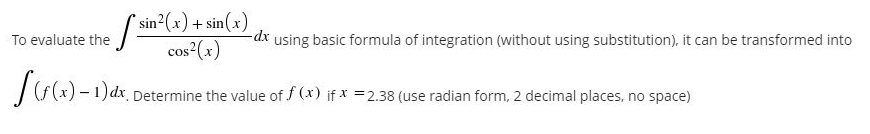 To evaluate the / sin(x) + sin(x)
cos (x)
using basic formula of integration (without using substitution), it can be transformed into
Determine the value of f (x) if x =2.38 (use radian form, 2 decimal places, no space)
