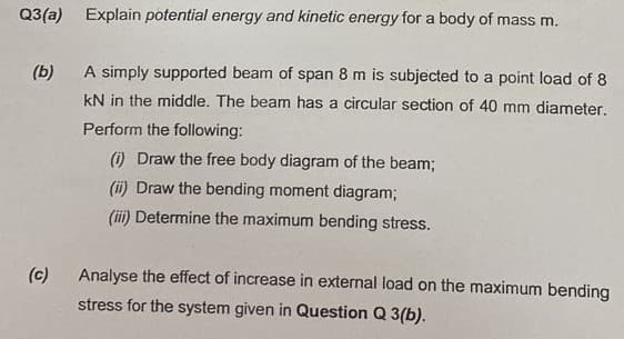 Q3(a) Explain potential energy and kinetic energy for a body of mass m.
(b)
A simply supported beam of span 8 m is subjected to a point load of 8
KN in the middle. The beam has a circular section of 40 mm diameter.
Perform the following:
(i) Draw the free body diagram of the beam;
(ii) Draw the bending moment diagram;
(iii) Determine the maximum bending stress.
(c)
Analyse the effect of increase in external load on the maximum bending
stress for the system given in Question Q 3(b).