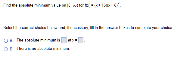 Find the absolute minimum value on [0, ∞) for f(x) = (x+16)(x-8)².
Select the correct choice below and, if necessary, fill in the answer boxes to complete your choice.
O A. The absolute minimum is at x =
O B. There is no absolute minimum.