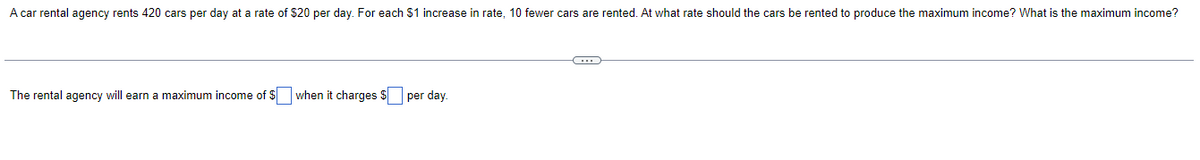 A car rental agency rents 420 cars per day at a rate of $20 per day. For each $1 increase in rate, 10 fewer cars are rented. At what rate should the cars be rented to produce the maximum income? What is the maximum income?
The rental agency will earn a maximum income of $ when it charges $ per day.