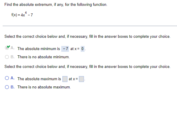 Find the absolute extremum, if any, for the following function.
f(x) = 4x* - 7
Select the correct choice below and, if necessary, fill in the answer boxes to complete your choice.
A. The absolute minimum is -7 at x = 0.
O B. There is no absolute minimum.
Select the correct choice below and, if necessary, fill in the answer boxes to complete your choice.
OA. The absolute maximum is at x =
O B. There is no absolute maximum.
