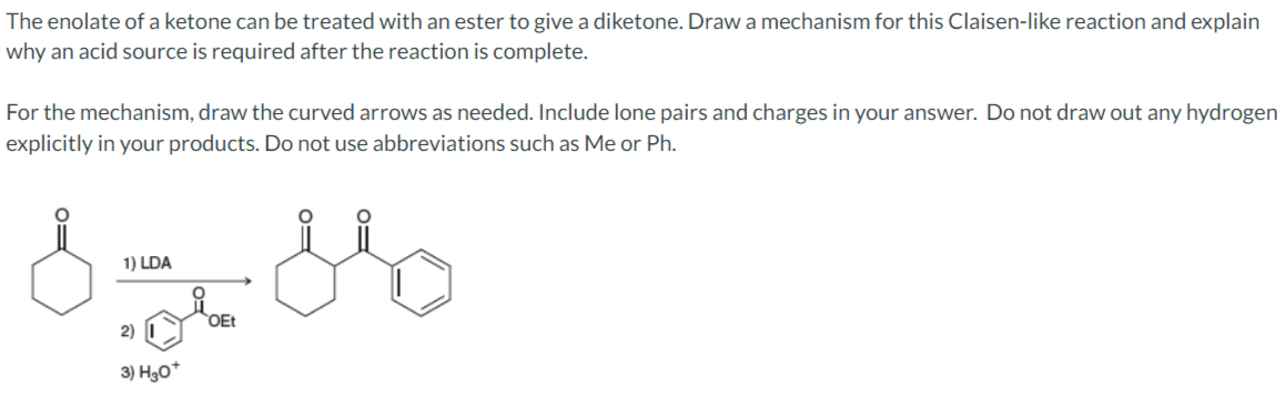 The enolate of a ketone can be treated with an ester to give a diketone. Draw a mechanism for this Claisen-like reaction and explain
why an acid source is required after the reaction is complete.
For the mechanism, draw the curved arrows as needed. Include lone pairs and charges in your answer. Do not draw out any hydrogen
explicitly in your products. Do not use abbreviations such as Me or Ph.
1) LDA
OEt
2)
3) H30*
