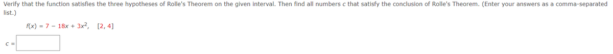 Verify that the function satisfies the three hypotheses of Rolle's Theorem on the given interval. Then find all numbers c that satisfy the conclusion of Rolle's Theorem. (Enter your answers as a comma-separated
list.)
f(x) = 7 - 18x + 3x2, [2, 4]
C =
