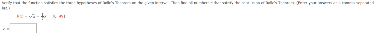 Verify that the function satisfies the three hypotheses of Rolle's Theorem on the given interval. Then find all numbers c that satisfy the conclusion of Rolle's Theorem. (Enter your answers as a comma-separated
list.)
f(x) = Vx - x, [0, 49]
C =
