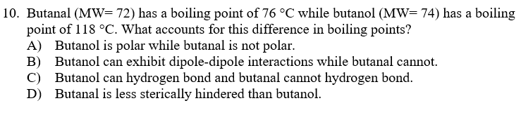 10. Butanal (MW= 72) has a boiling point of 76 °C while butanol (MW= 74) has a boiling
point of 118 °C. What accounts for this difference in boiling points?
A) Butanol is polar while butanal is not polar.
B) Butanol can exhibit dipole-dipole interactions while butanal cannot.
C) Butanol can hydrogen bond and butanal cannot hydrogen bond.
D) Butanal is less sterically hindered than butanol.

