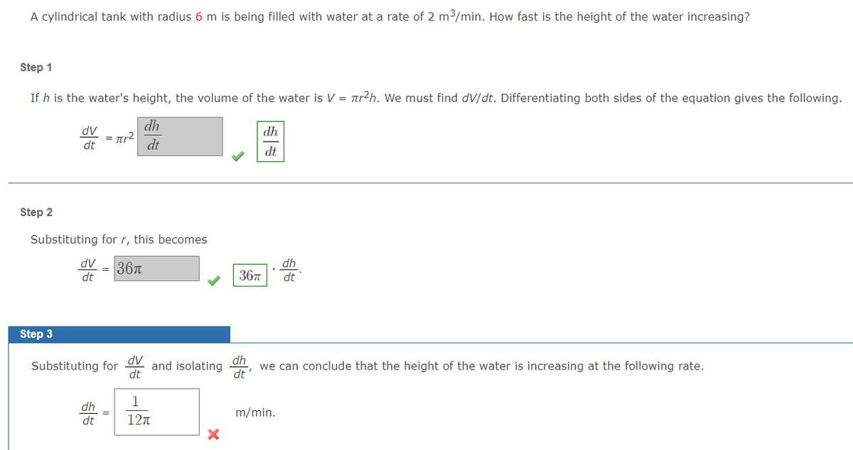 A cylindrical tank with radius 6 m is being filled with water at a rate of 2 m3/min. How fast is the height of the water increasing?
Step 1
If h is the water's height, the volume of the water is V = tr2h. We must find dV/dt. Differentiating both sides of the equation gives the following.
dh
dV
dh
= Ttr2
dt
dt
dt
Step 2
Substituting for r, this becomes
AP
36T
dh
dt
367
dt
Step 3
Substituting for
dv
and isolating
dt
dh
we can conclude that the height of the water is increasing at the following rate.
dt
1
dh
dt
m/min.
12n
