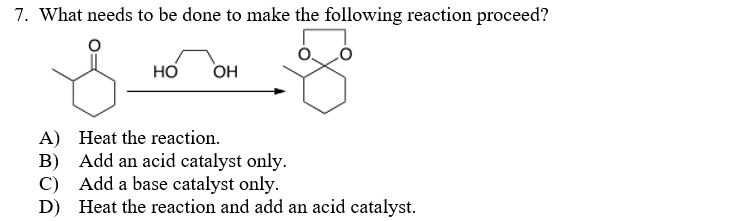 7. What needs to be done to make the following reaction proceed?
но
OH
A) Heat the reaction.
B) Add an acid catalyst only.
C) Add a base catalyst only.
D) Heat the reaction and add an acid catalyst.

