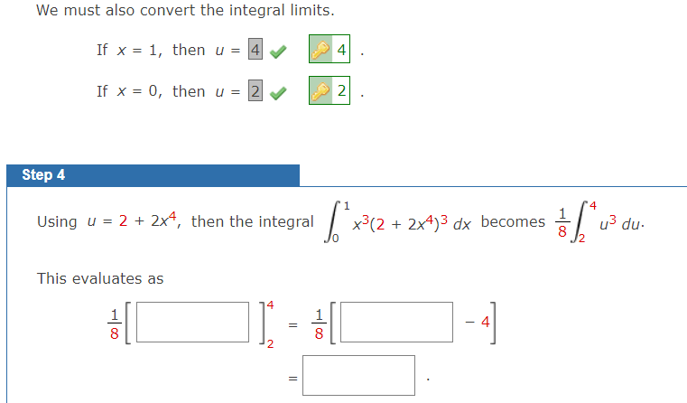 We must also convert the integral limits.
If x = 1, then u = 4
4
%3D
If x = 0, then u = 2 V
2
Step 4
1
4
Using u = 2 + 2x4, then the integral
| x3(2 + 2x4)3 dx becomes
8
u3 du-
This evaluates as
1
4
=
8
8
2.
