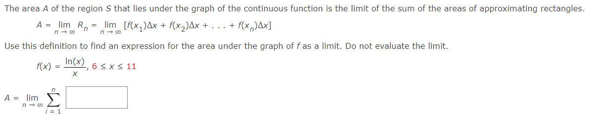 The area A of the region S that lies under the graph of the continuous function is the limit of the sum of the areas of approximating rectangles.
A = lim R, = lim [f(x,)Ax + f(x,)Ax + . .. + f(x,)Ax]
n - co
n - co
Use this definition to find an expression for the area under the graph of f as a limit. Do not evaluate the limit.
In(x)
f(x)
6 < x < 11
A = lim
n - co
1 = 1
