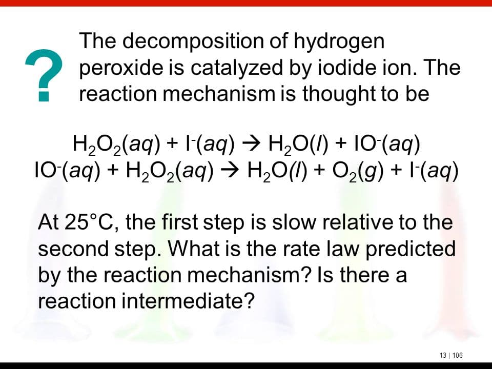 The decomposition of hydrogen
2 peroxide is catalyzed by iodide ion. The
reaction mechanism is thought to be
H,O2(aq) + I(aq) → H,0(I) + 10(aq)
10(aq) + H,O2(aq) → H,O(I) + O2(g) + I(aq)
At 25°C, the first step is slow relative to the
second step. What is the rate law predicted
by the reaction mechanism? Is there a
reaction intermediate?
13 | 106
