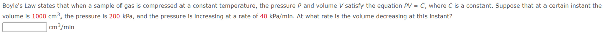 Boyle's Law states that when a sample of gas is compressed at a constant temperature, the pressure P and volume V satisfy the equation PV = C, where C is a constant. Suppose that at a certain instant the
volume is 1000 cm³, the pressure is 200 kPa, and the pressure is increasing at a rate of 40 kPa/min. At what rate is the volume decreasing at this instant?
cm3/min
