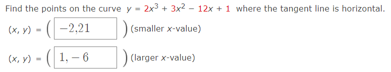 Find the points on the curve y = 2x3 + 3x2 – 12x + 1 where the tangent line is horizontal.
(х, у) %3D ( —2,21
(smaller x-value)
(х, у) %3D
1, – 6
(larger x-value)
